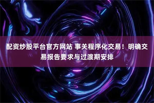 配资炒股平台官方网站 事关程序化交易！明确交易报告要求与过渡期安排