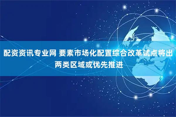 配资资讯专业网 要素市场化配置综合改革试点将出 两类区域或优先推进
