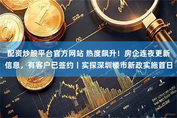 配资炒股平台官方网站 热度飙升！房企连夜更新信息，有客户已签约丨实探深圳楼市新政实施首日