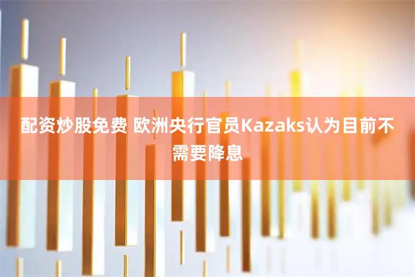 配资炒股免费 欧洲央行官员Kazaks认为目前不需要降息