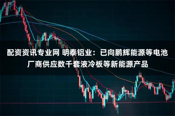 配资资讯专业网 明泰铝业：已向鹏辉能源等电池厂商供应数千套液冷板等新能源产品