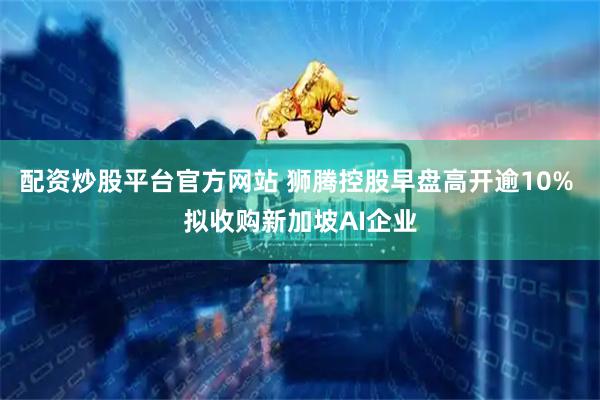 配资炒股平台官方网站 狮腾控股早盘高开逾10% 拟收购新加坡AI企业