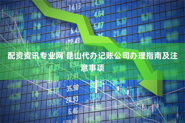 配资资讯专业网 昆山代办记账公司办理指南及注意事项