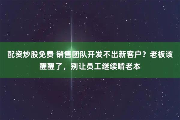 配资炒股免费 销售团队开发不出新客户？老板该醒醒了，别让员工继续啃老本