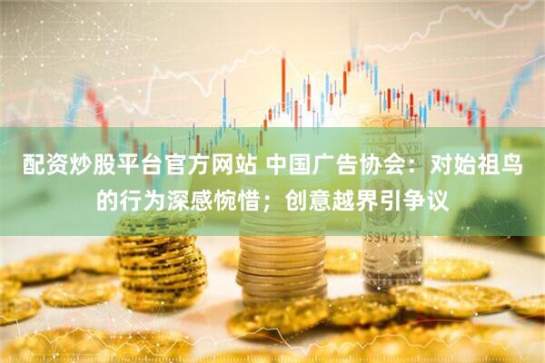 配资炒股平台官方网站 中国广告协会：对始祖鸟的行为深感惋惜；创意越界引争议