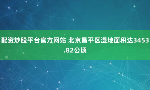 配资炒股平台官方网站 北京昌平区湿地面积达3453.82公顷