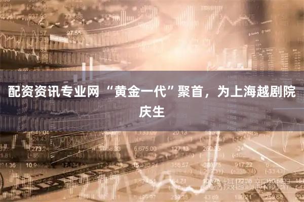 配资资讯专业网 “黄金一代”聚首，为上海越剧院庆生