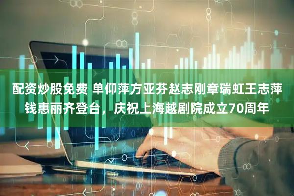 配资炒股免费 单仰萍方亚芬赵志刚章瑞虹王志萍钱惠丽齐登台，庆祝上海越剧院成立70周年