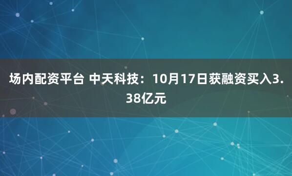 场内配资平台 中天科技：10月17日获融资买入3.38亿元