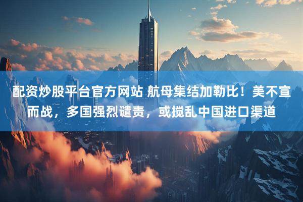 配资炒股平台官方网站 航母集结加勒比！美不宣而战，多国强烈谴责，或搅乱中国进口渠道
