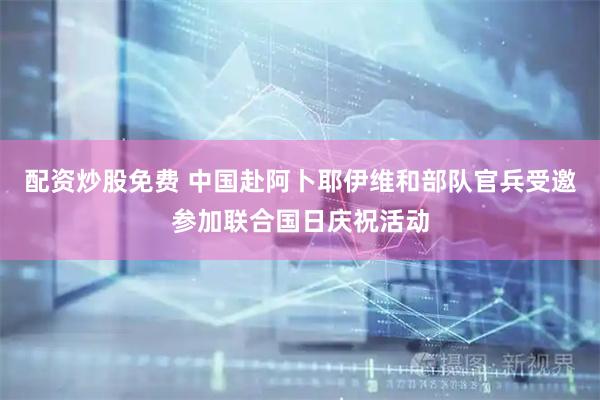 配资炒股免费 中国赴阿卜耶伊维和部队官兵受邀参加联合国日庆祝活动