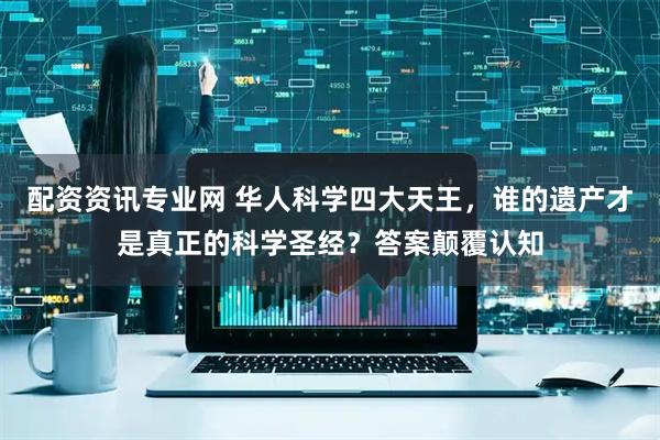 配资资讯专业网 华人科学四大天王，谁的遗产才是真正的科学圣经？答案颠覆认知