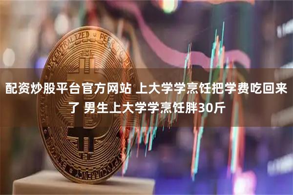 配资炒股平台官方网站 上大学学烹饪把学费吃回来了 男生上大学学烹饪胖30斤