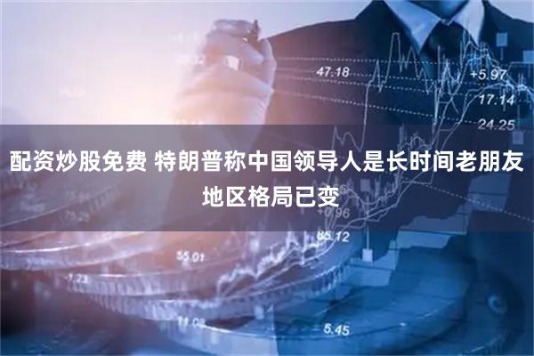配资炒股免费 特朗普称中国领导人是长时间老朋友 地区格局已变