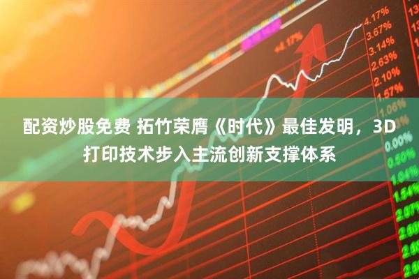 配资炒股免费 拓竹荣膺《时代》最佳发明，3D打印技术步入主流创新支撑体系