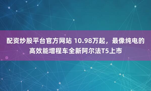 配资炒股平台官方网站 10.98万起，最像纯电的高效能增程车全新阿尔法T5上市