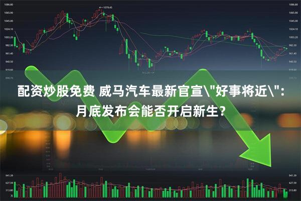 配资炒股免费 威马汽车最新官宣＂好事将近＂：月底发布会能否开启新生？