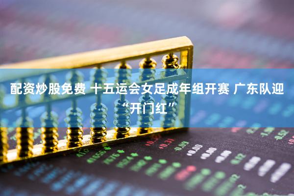 配资炒股免费 十五运会女足成年组开赛 广东队迎“开门红”