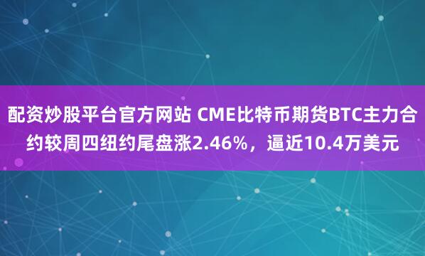 配资炒股平台官方网站 CME比特币期货BTC主力合约较周四纽约尾盘涨2.46%，逼近10.4万美元