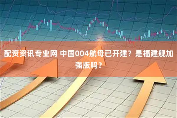 配资资讯专业网 中国004航母已开建？是福建舰加强版吗？