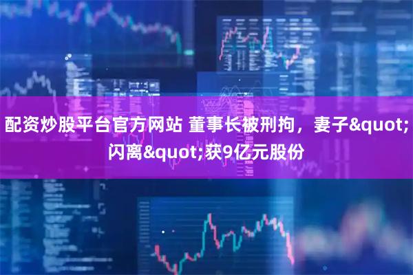 配资炒股平台官方网站 董事长被刑拘，妻子"闪离"获9亿元股份