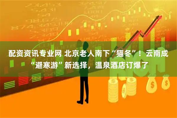配资资讯专业网 北京老人南下“猫冬”！云南成“避寒游”新选择，温泉酒店订爆了