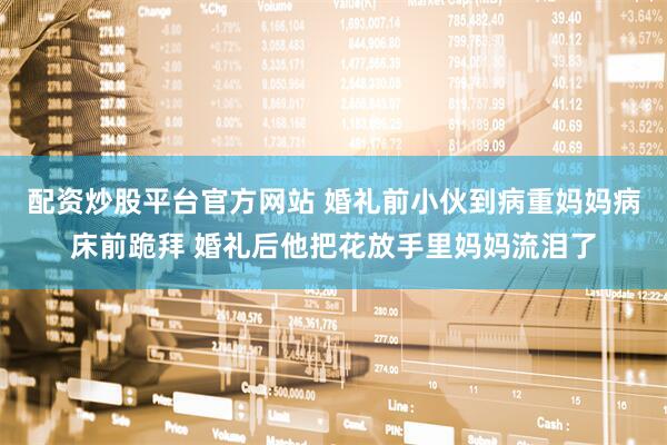 配资炒股平台官方网站 婚礼前小伙到病重妈妈病床前跪拜 婚礼后他把花放手里妈妈流泪了