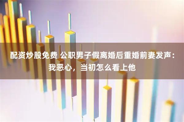 配资炒股免费 公职男子假离婚后重婚前妻发声：我恶心，当初怎么看上他