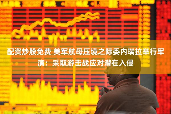 配资炒股免费 美军航母压境之际委内瑞拉举行军演：采取游击战应对潜在入侵