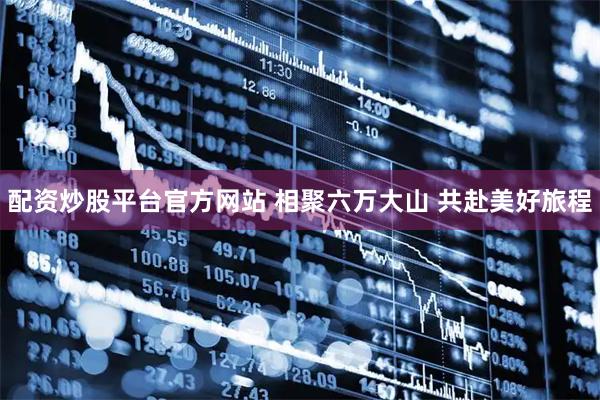 配资炒股平台官方网站 相聚六万大山 共赴美好旅程