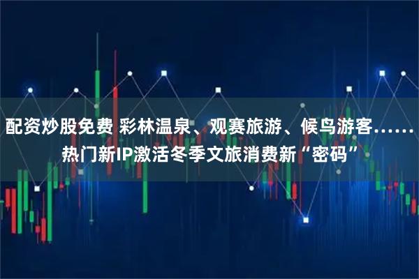 配资炒股免费 彩林温泉、观赛旅游、候鸟游客……热门新IP激活冬季文旅消费新“密码”