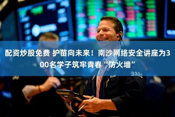 配资炒股免费 护苗向未来！南沙网络安全讲座为300名学子筑牢青春“防火墙”
