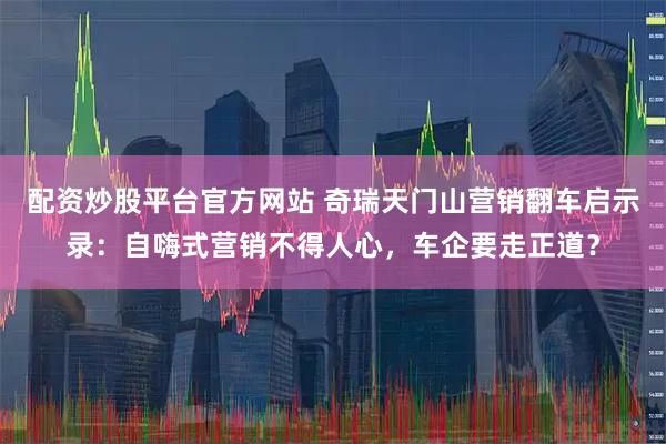 配资炒股平台官方网站 奇瑞天门山营销翻车启示录：自嗨式营销不得人心，车企要走正道？