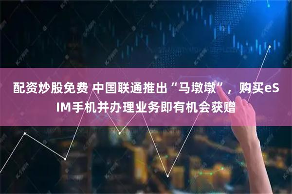 配资炒股免费 中国联通推出“马墩墩”，购买eSIM手机并办理业务即有机会获赠
