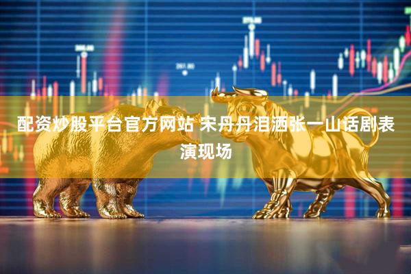 配资炒股平台官方网站 宋丹丹泪洒张一山话剧表演现场