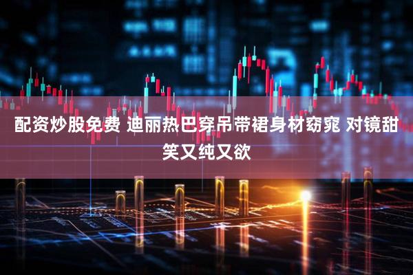 配资炒股免费 迪丽热巴穿吊带裙身材窈窕 对镜甜笑又纯又欲