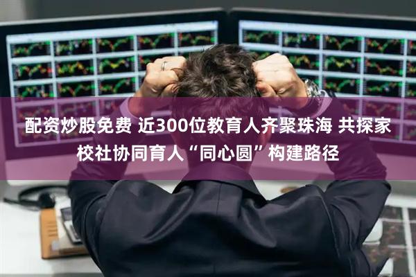 配资炒股免费 近300位教育人齐聚珠海 共探家校社协同育人“同心圆”构建路径