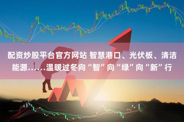 配资炒股平台官方网站 智慧港口、光伏板、清洁能源……温暖过冬向“智”向“绿”向“新”行
