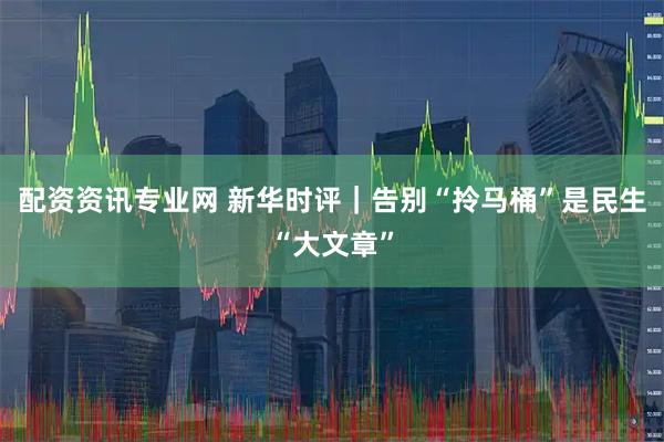 配资资讯专业网 新华时评｜告别“拎马桶”是民生“大文章”
