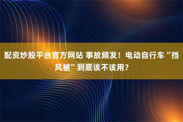配资炒股平台官方网站 事故频发！电动自行车“挡风被”到底该不该用？