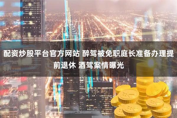配资炒股平台官方网站 醉驾被免职庭长准备办理提前退休 酒驾案情曝光