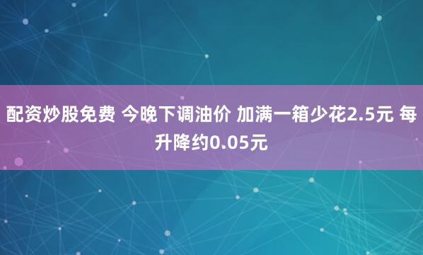 配资炒股免费 今晚下调油价 加满一箱少花2.5元 每升降约0.05元