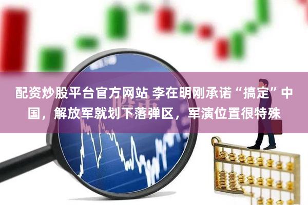 配资炒股平台官方网站 李在明刚承诺“搞定”中国，解放军就划下落弹区，军演位置很特殊