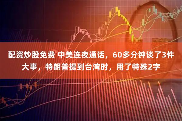 配资炒股免费 中美连夜通话，60多分钟谈了3件大事，特朗普提到台湾时，用了特殊2字