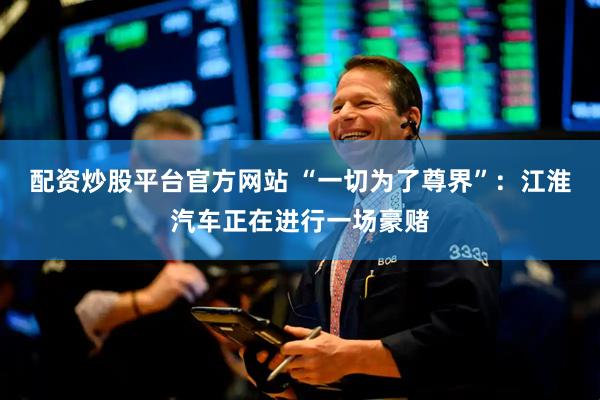配资炒股平台官方网站 “一切为了尊界”：江淮汽车正在进行一场豪赌