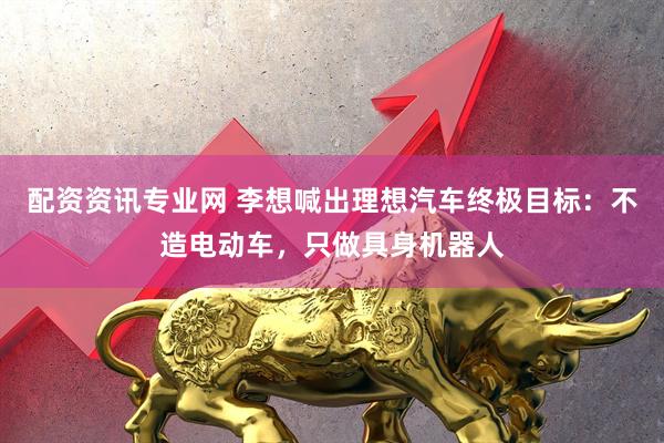 配资资讯专业网 李想喊出理想汽车终极目标：不造电动车，只做具身机器人