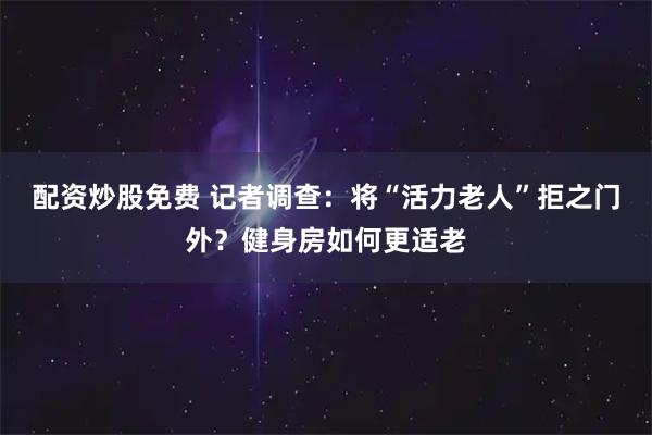 配资炒股免费 记者调查：将“活力老人”拒之门外？健身房如何更适老