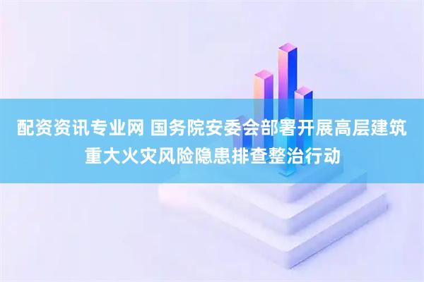 配资资讯专业网 国务院安委会部署开展高层建筑重大火灾风险隐患排查整治行动
