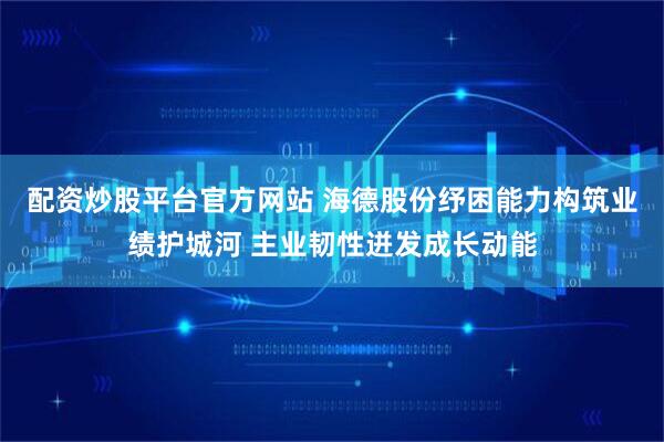 配资炒股平台官方网站 海德股份纾困能力构筑业绩护城河 主业韧性迸发成长动能