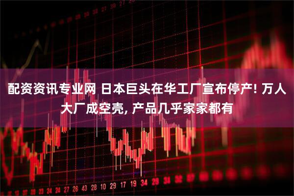 配资资讯专业网 日本巨头在华工厂宣布停产! 万人大厂成空壳, 产品几乎家家都有